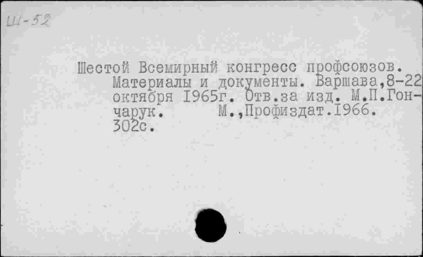 ﻿Шестой Всемирный конгресс профсоюзов.
Материалы и документы. Варшава,8-22 октября 1965г. Отв.за изд. М.П.Гончарук. М.,Профиздат.1966.
302с.